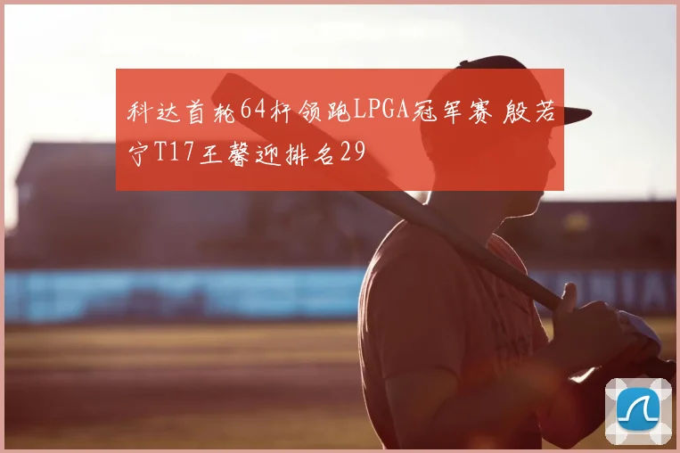 科达首轮64杆领跑LPGA冠军赛 殷若宁T17王馨迎排名29