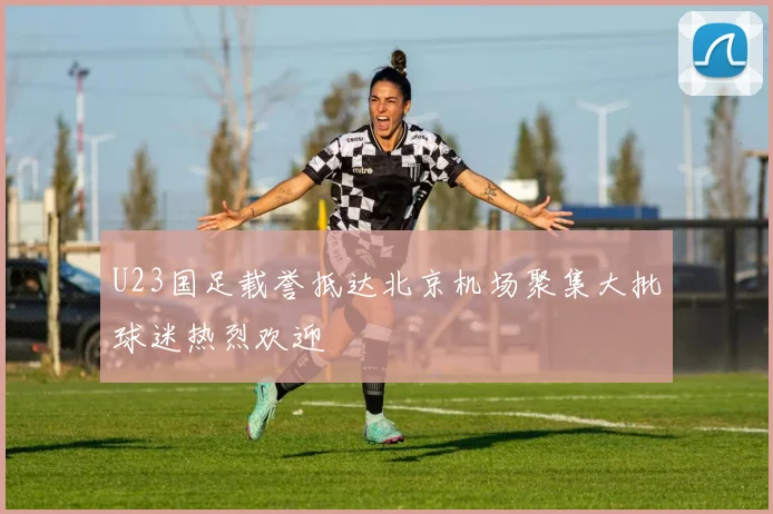 U23国足载誉抵达北京机场聚集大批球迷热烈欢迎