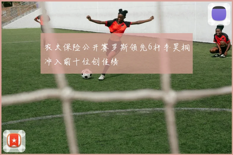 农夫保险公开赛罗斯领先6杆李昊桐冲入前十位创佳绩