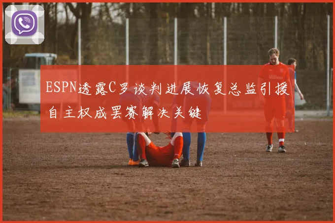 ESPN透露C罗谈判进展恢复总监引援自主权成罢赛解决关键