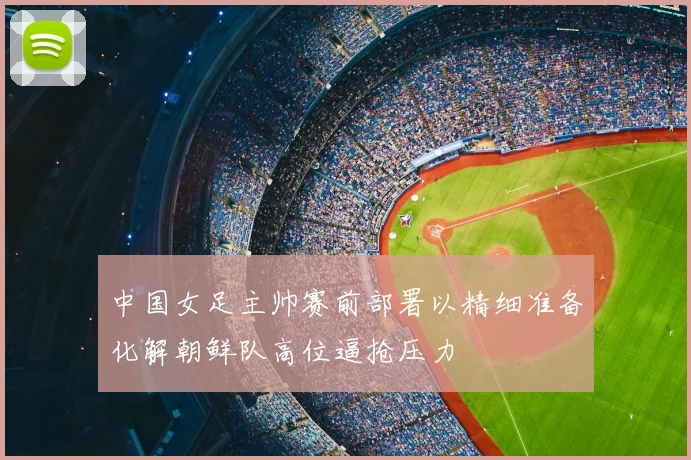 中国女足主帅赛前部署以精细准备化解朝鲜队高位逼抢压力