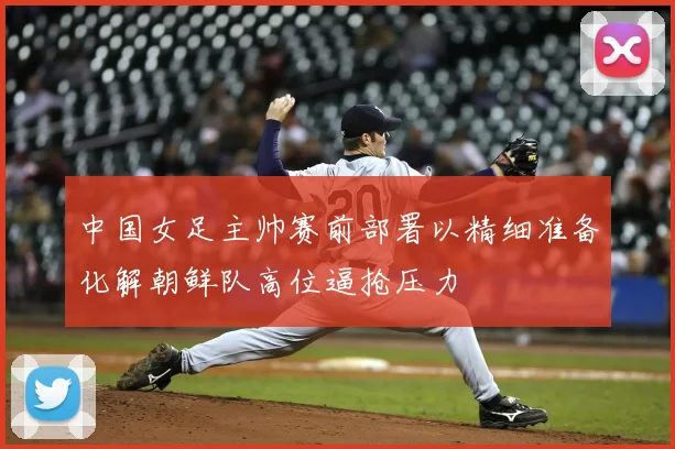 中国女足主帅赛前部署以精细准备化解朝鲜队高位逼抢压力