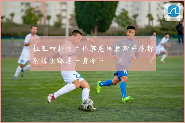 拉亚神扑救主化解危机赖斯手球折射惊出球迷一身冷汗