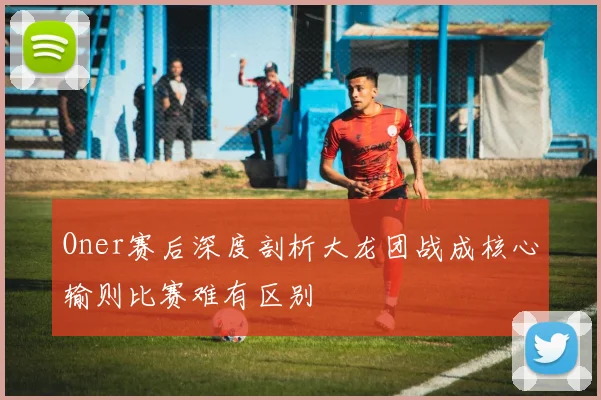 Oner赛后深度剖析大龙团战成核心输则比赛难有区别