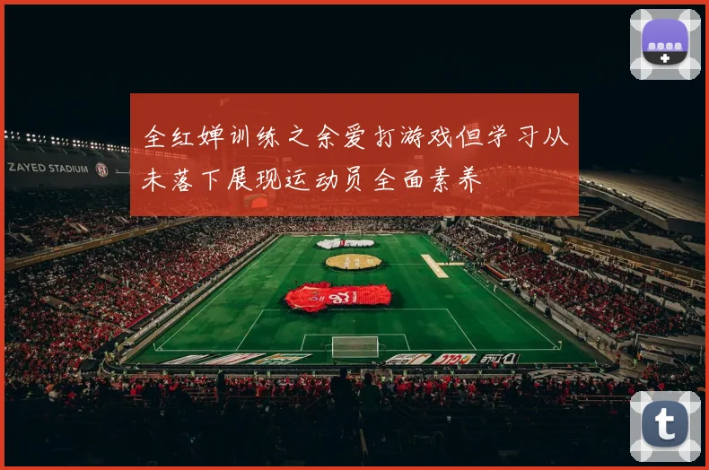 全红婵训练之余爱打游戏但学习从未落下展现运动员全面素养