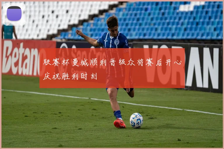 联赛杯曼城顺利晋级众将赛后开心庆祝胜利时刻