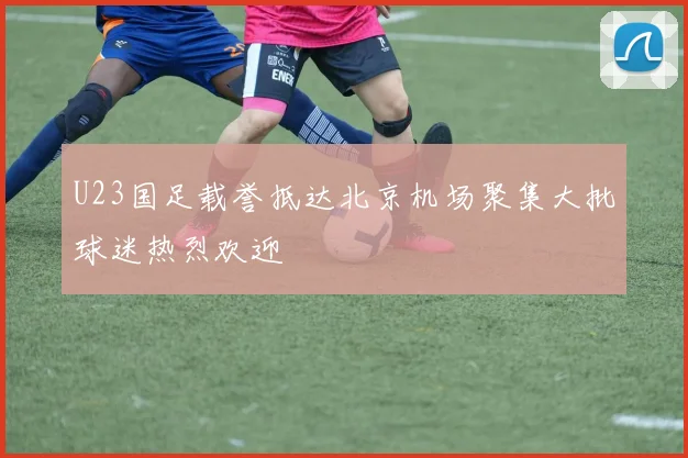 U23国足载誉抵达北京机场聚集大批球迷热烈欢迎