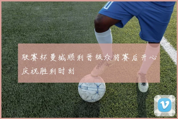 联赛杯曼城顺利晋级众将赛后开心庆祝胜利时刻