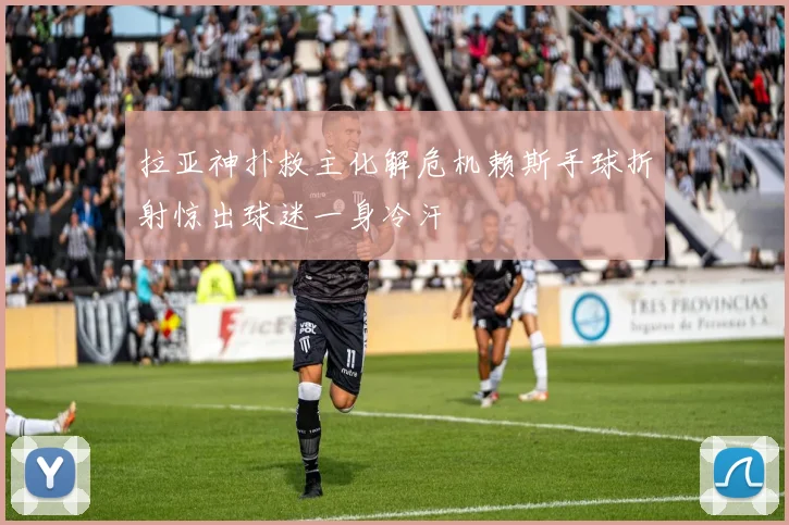 拉亚神扑救主化解危机赖斯手球折射惊出球迷一身冷汗