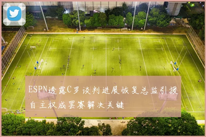 ESPN透露C罗谈判进展恢复总监引援自主权成罢赛解决关键