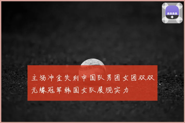 主场冲金失利中国队男团女团双双无缘冠军韩国女队展现实力