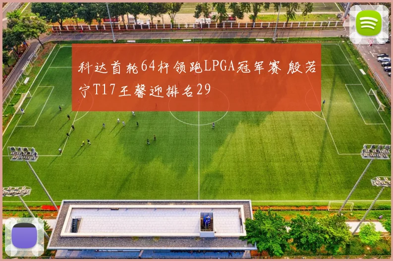 科达首轮64杆领跑LPGA冠军赛 殷若宁T17王馨迎排名29