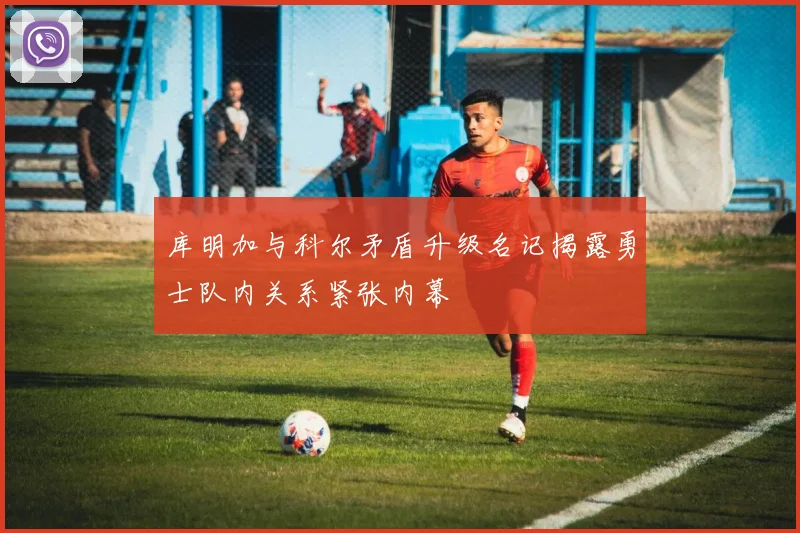 库明加与科尔矛盾升级名记揭露勇士队内关系紧张内幕